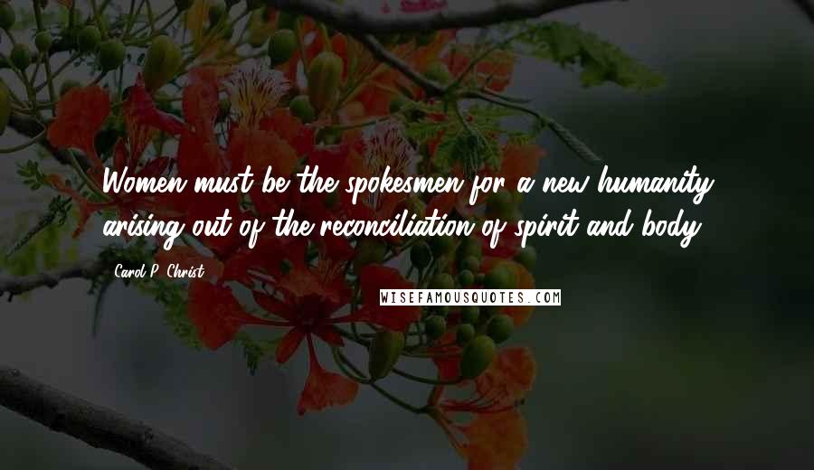 Carol P. Christ Quotes: Women must be the spokesmen for a new humanity arising out of the reconciliation of spirit and body.