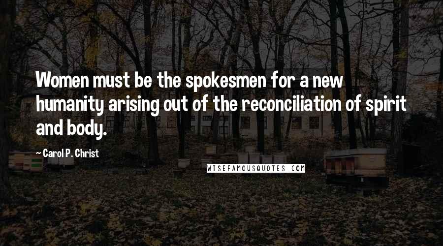 Carol P. Christ Quotes: Women must be the spokesmen for a new humanity arising out of the reconciliation of spirit and body.