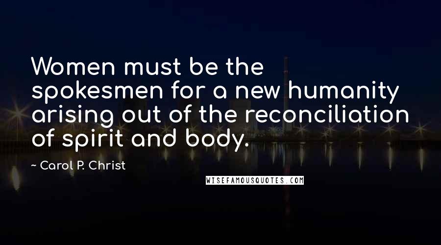 Carol P. Christ Quotes: Women must be the spokesmen for a new humanity arising out of the reconciliation of spirit and body.