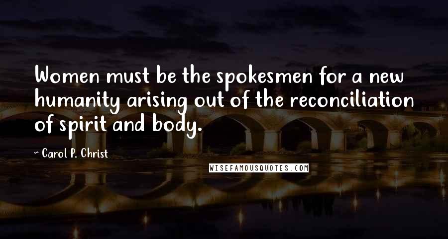 Carol P. Christ Quotes: Women must be the spokesmen for a new humanity arising out of the reconciliation of spirit and body.