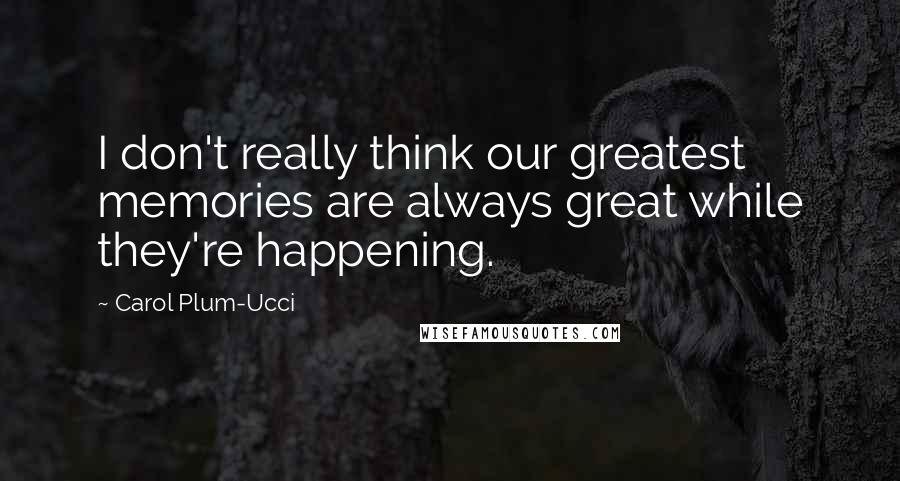 Carol Plum-Ucci Quotes: I don't really think our greatest memories are always great while they're happening.
