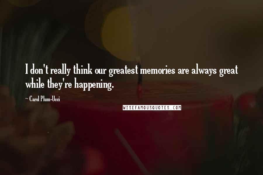 Carol Plum-Ucci Quotes: I don't really think our greatest memories are always great while they're happening.