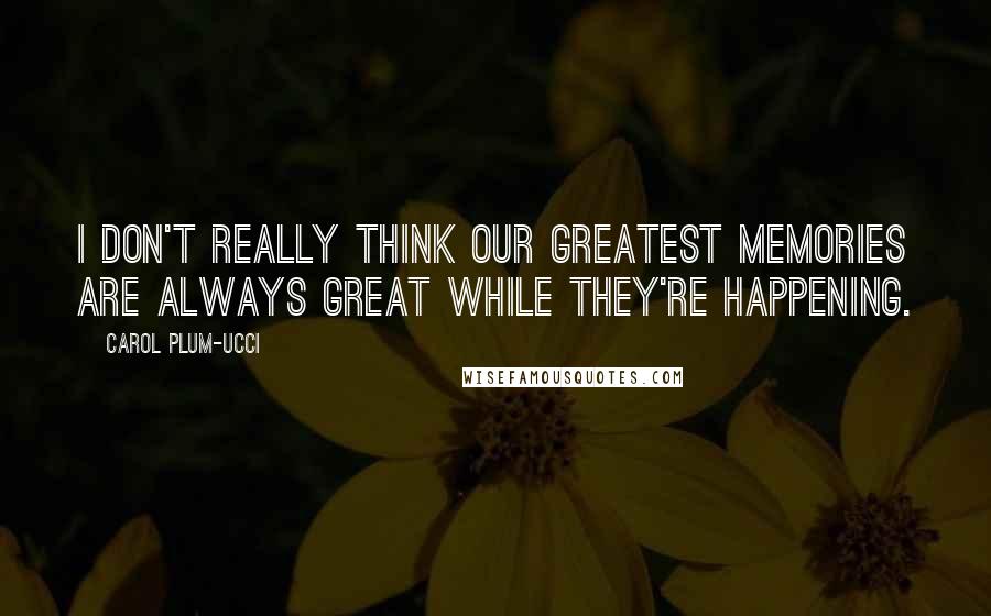 Carol Plum-Ucci Quotes: I don't really think our greatest memories are always great while they're happening.