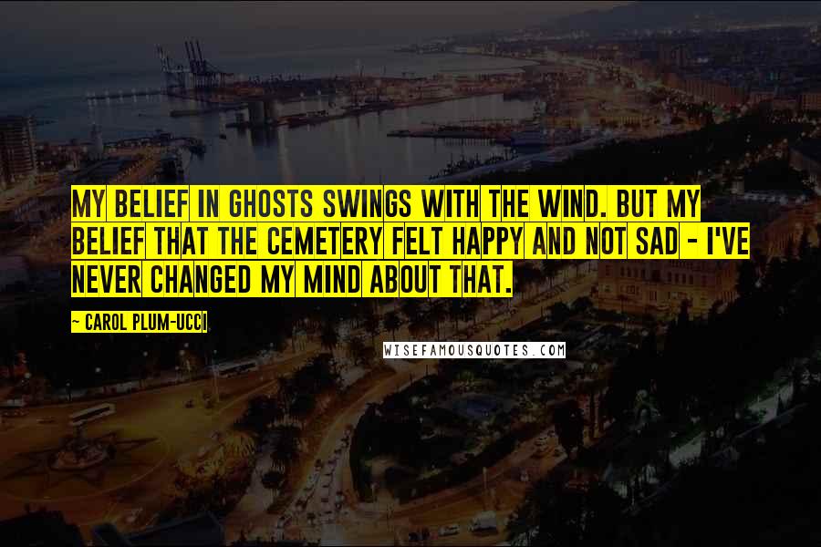 Carol Plum-Ucci Quotes: My belief in ghosts swings with the wind. But my belief that the cemetery felt happy and not sad - I've never changed my mind about that.