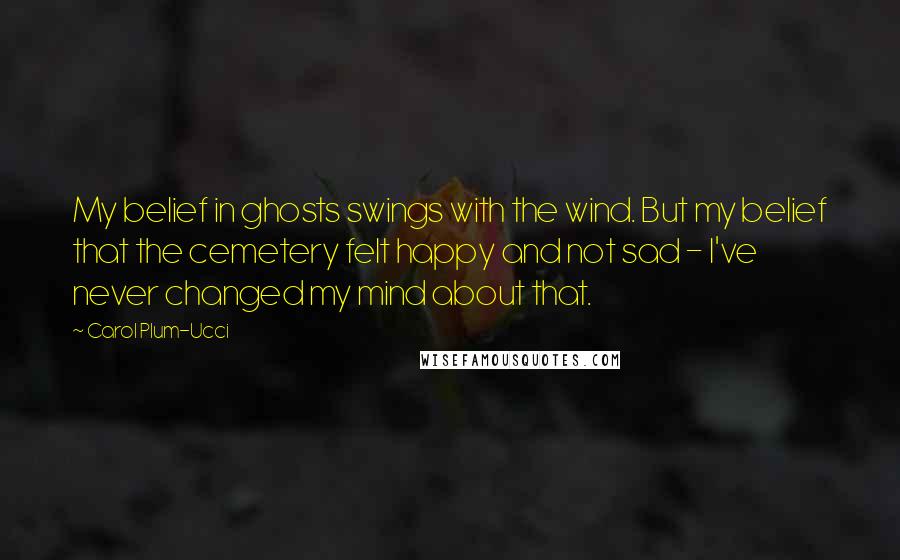 Carol Plum-Ucci Quotes: My belief in ghosts swings with the wind. But my belief that the cemetery felt happy and not sad - I've never changed my mind about that.