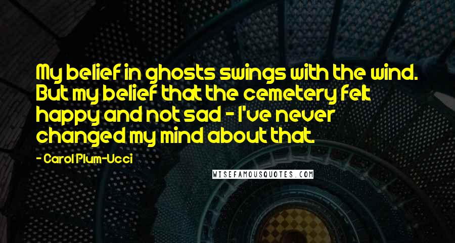 Carol Plum-Ucci Quotes: My belief in ghosts swings with the wind. But my belief that the cemetery felt happy and not sad - I've never changed my mind about that.