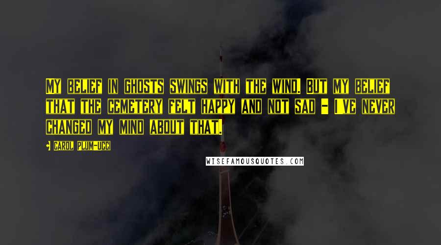 Carol Plum-Ucci Quotes: My belief in ghosts swings with the wind. But my belief that the cemetery felt happy and not sad - I've never changed my mind about that.