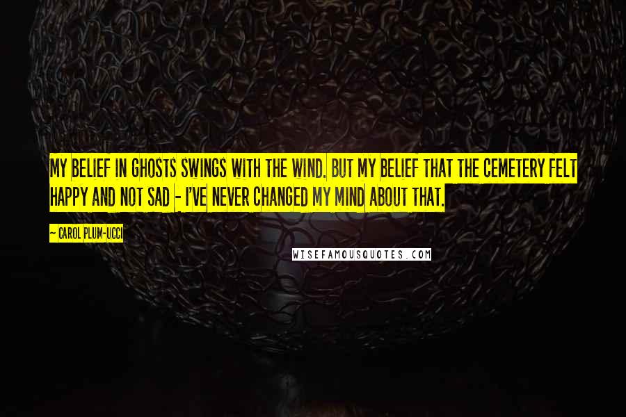 Carol Plum-Ucci Quotes: My belief in ghosts swings with the wind. But my belief that the cemetery felt happy and not sad - I've never changed my mind about that.