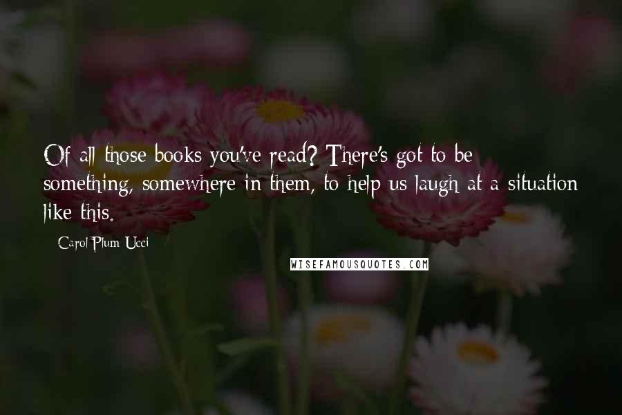 Carol Plum-Ucci Quotes: Of all those books you've read? There's got to be something, somewhere in them, to help us laugh at a situation like this.