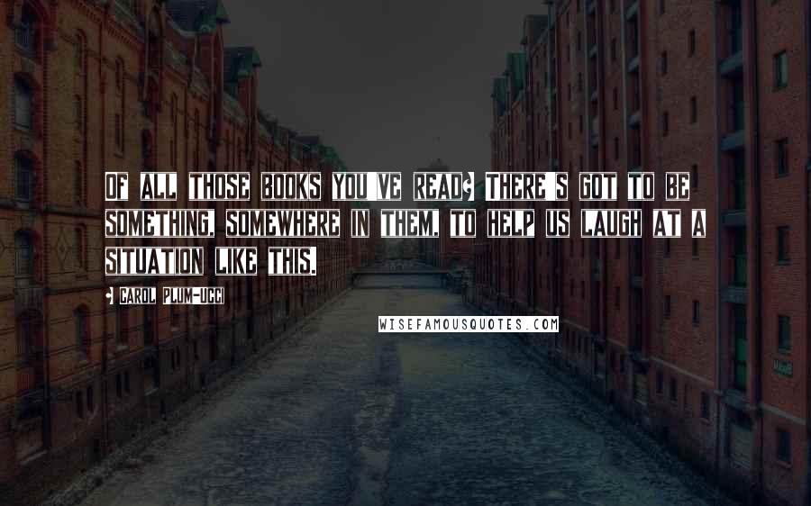 Carol Plum-Ucci Quotes: Of all those books you've read? There's got to be something, somewhere in them, to help us laugh at a situation like this.