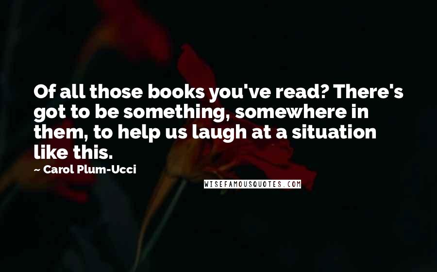 Carol Plum-Ucci Quotes: Of all those books you've read? There's got to be something, somewhere in them, to help us laugh at a situation like this.