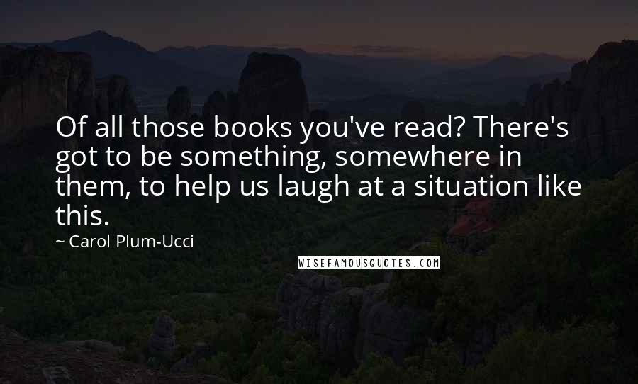 Carol Plum-Ucci Quotes: Of all those books you've read? There's got to be something, somewhere in them, to help us laugh at a situation like this.