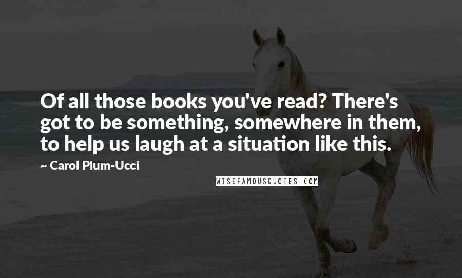 Carol Plum-Ucci Quotes: Of all those books you've read? There's got to be something, somewhere in them, to help us laugh at a situation like this.