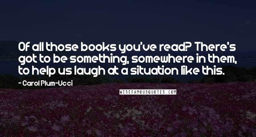 Carol Plum-Ucci Quotes: Of all those books you've read? There's got to be something, somewhere in them, to help us laugh at a situation like this.