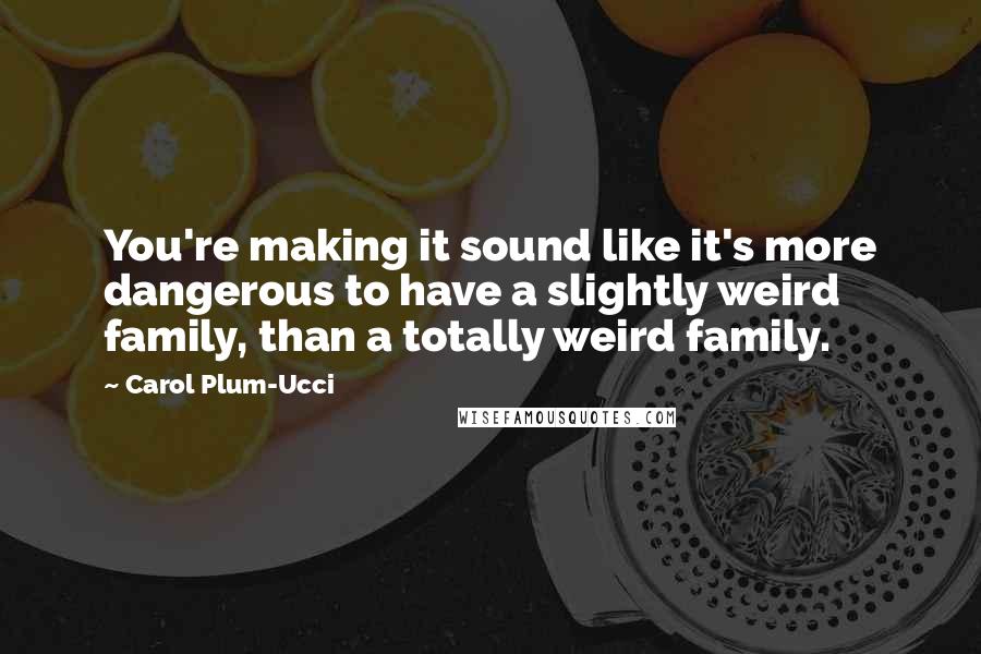 Carol Plum-Ucci Quotes: You're making it sound like it's more dangerous to have a slightly weird family, than a totally weird family.