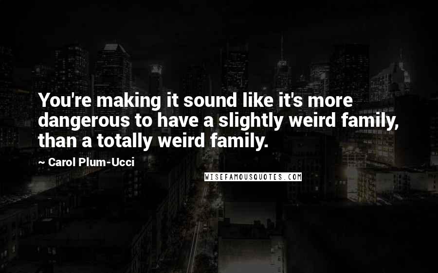 Carol Plum-Ucci Quotes: You're making it sound like it's more dangerous to have a slightly weird family, than a totally weird family.
