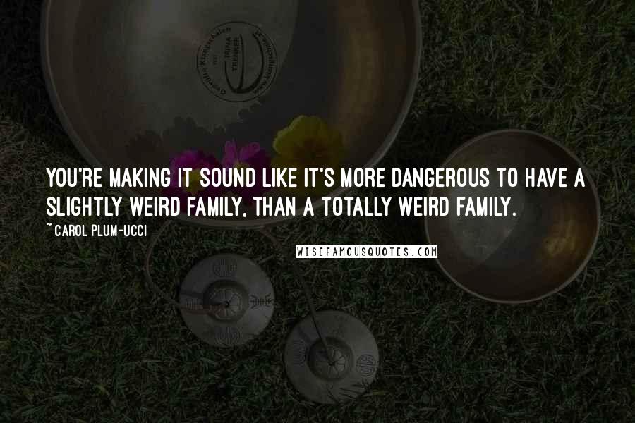 Carol Plum-Ucci Quotes: You're making it sound like it's more dangerous to have a slightly weird family, than a totally weird family.