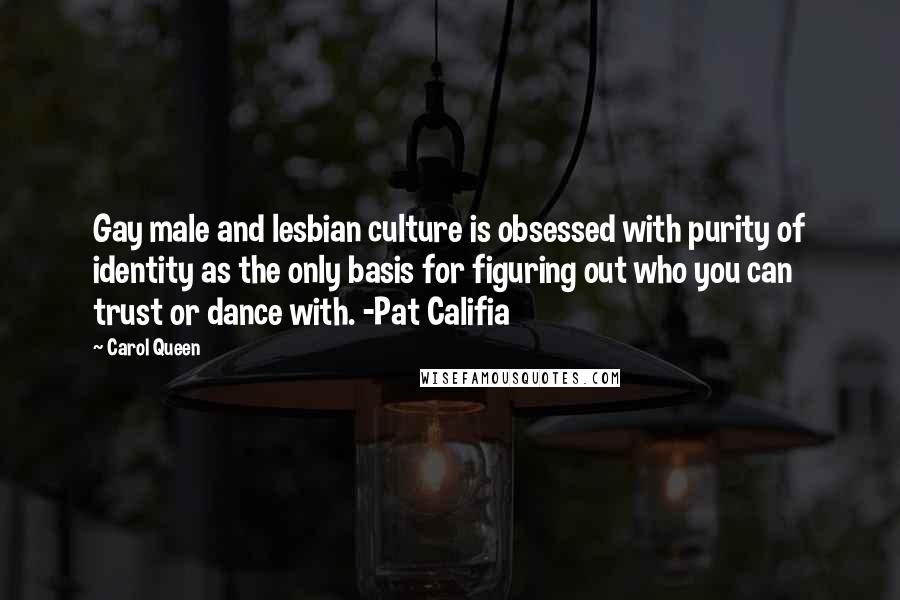 Carol Queen Quotes: Gay male and lesbian culture is obsessed with purity of identity as the only basis for figuring out who you can trust or dance with. -Pat Califia