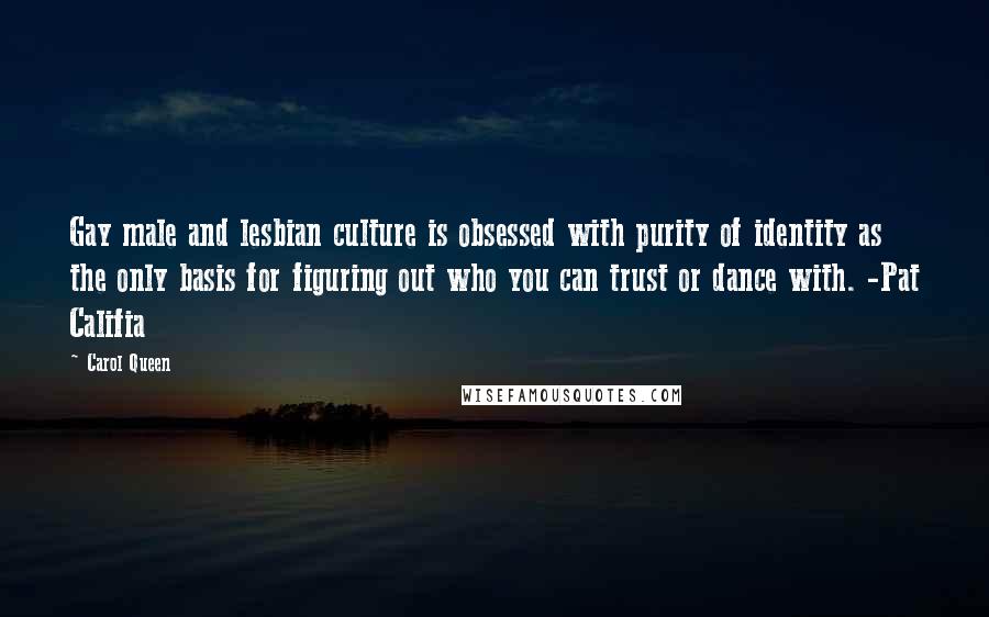 Carol Queen Quotes: Gay male and lesbian culture is obsessed with purity of identity as the only basis for figuring out who you can trust or dance with. -Pat Califia