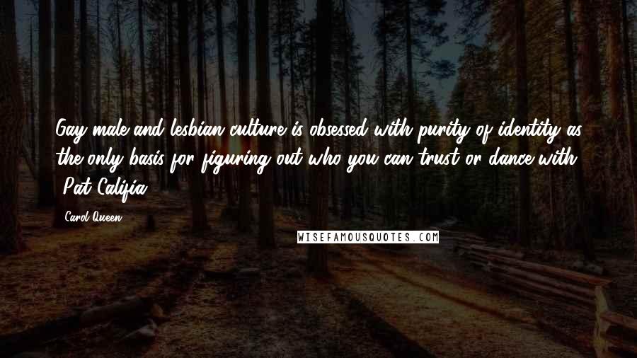 Carol Queen Quotes: Gay male and lesbian culture is obsessed with purity of identity as the only basis for figuring out who you can trust or dance with. -Pat Califia