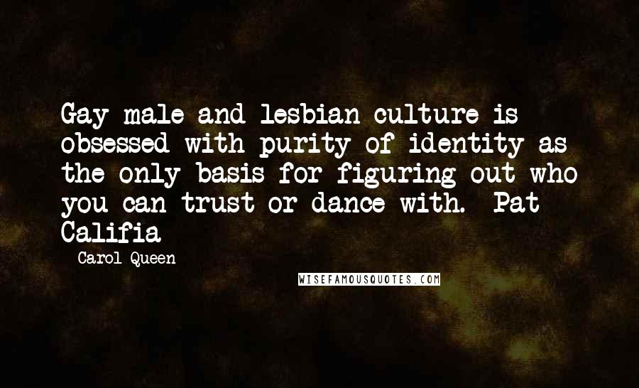 Carol Queen Quotes: Gay male and lesbian culture is obsessed with purity of identity as the only basis for figuring out who you can trust or dance with. -Pat Califia