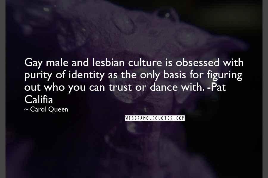 Carol Queen Quotes: Gay male and lesbian culture is obsessed with purity of identity as the only basis for figuring out who you can trust or dance with. -Pat Califia