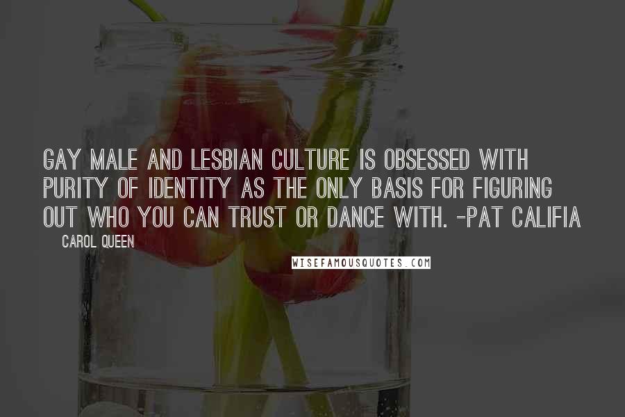 Carol Queen Quotes: Gay male and lesbian culture is obsessed with purity of identity as the only basis for figuring out who you can trust or dance with. -Pat Califia