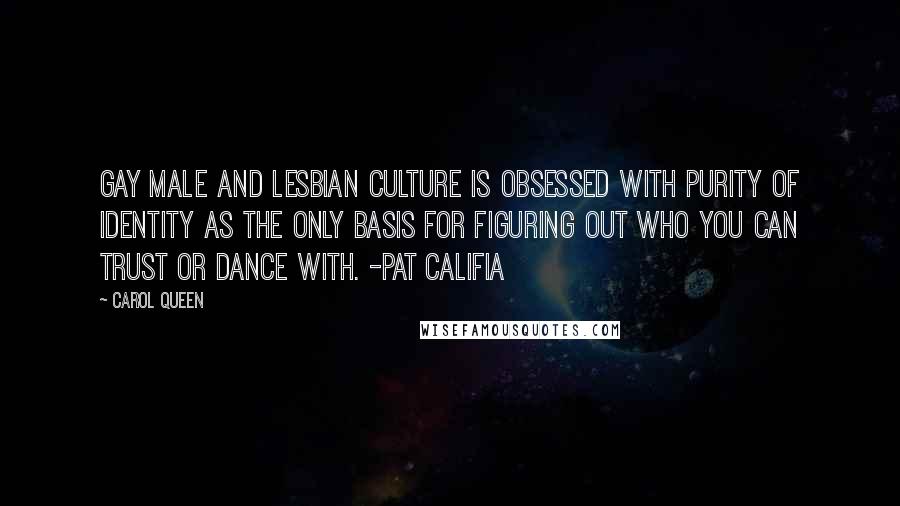 Carol Queen Quotes: Gay male and lesbian culture is obsessed with purity of identity as the only basis for figuring out who you can trust or dance with. -Pat Califia