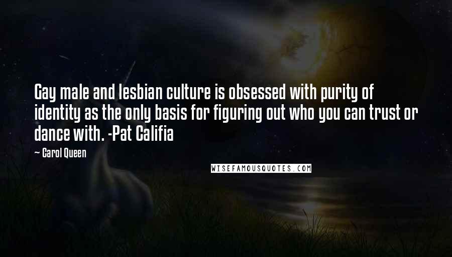 Carol Queen Quotes: Gay male and lesbian culture is obsessed with purity of identity as the only basis for figuring out who you can trust or dance with. -Pat Califia