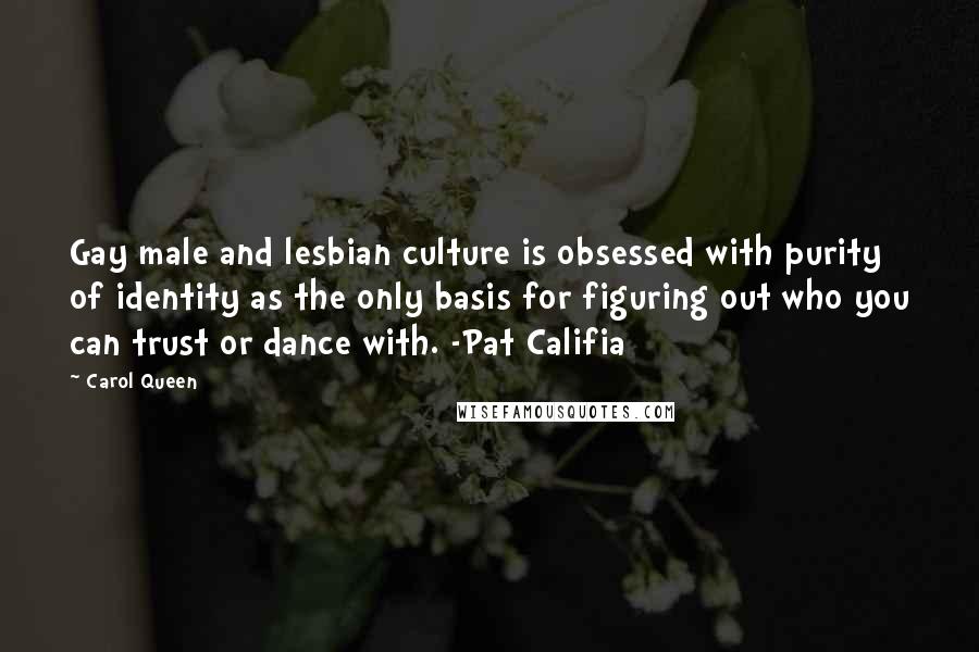 Carol Queen Quotes: Gay male and lesbian culture is obsessed with purity of identity as the only basis for figuring out who you can trust or dance with. -Pat Califia