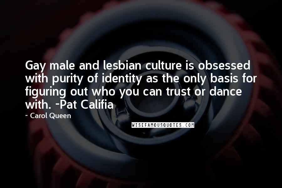 Carol Queen Quotes: Gay male and lesbian culture is obsessed with purity of identity as the only basis for figuring out who you can trust or dance with. -Pat Califia