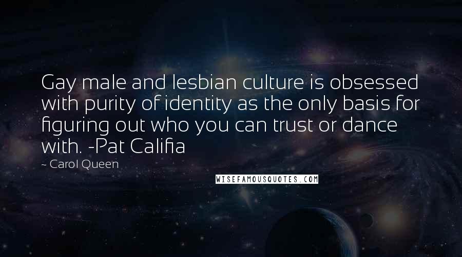 Carol Queen Quotes: Gay male and lesbian culture is obsessed with purity of identity as the only basis for figuring out who you can trust or dance with. -Pat Califia