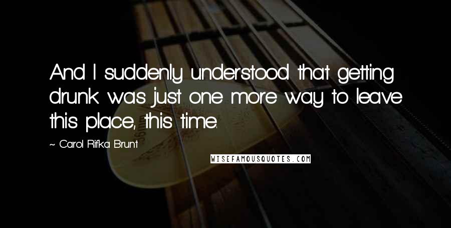 Carol Rifka Brunt Quotes: And I suddenly understood that getting drunk was just one more way to leave this place, this time.