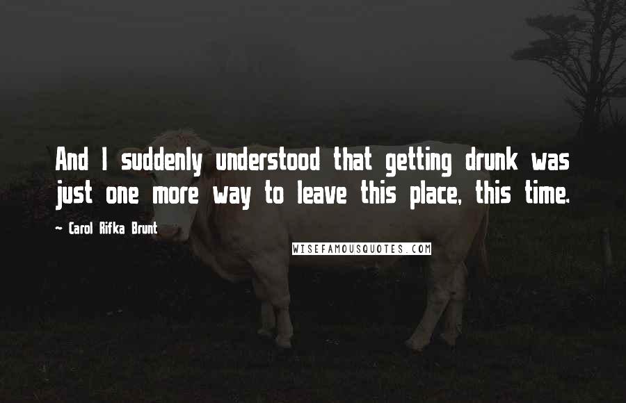 Carol Rifka Brunt Quotes: And I suddenly understood that getting drunk was just one more way to leave this place, this time.