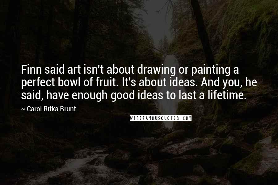 Carol Rifka Brunt Quotes: Finn said art isn't about drawing or painting a perfect bowl of fruit. It's about ideas. And you, he said, have enough good ideas to last a lifetime.