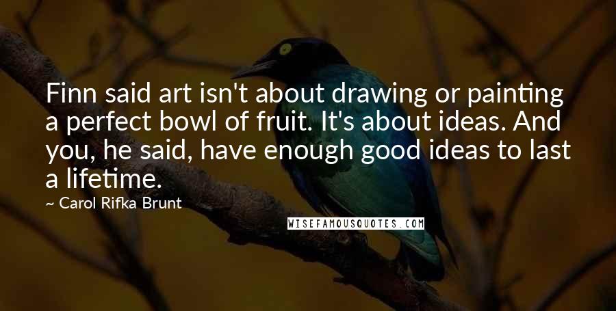 Carol Rifka Brunt Quotes: Finn said art isn't about drawing or painting a perfect bowl of fruit. It's about ideas. And you, he said, have enough good ideas to last a lifetime.