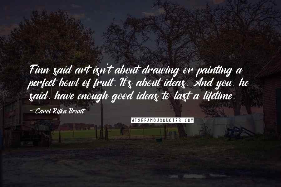 Carol Rifka Brunt Quotes: Finn said art isn't about drawing or painting a perfect bowl of fruit. It's about ideas. And you, he said, have enough good ideas to last a lifetime.