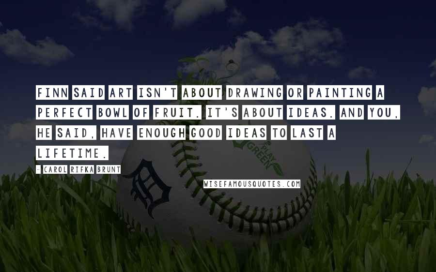 Carol Rifka Brunt Quotes: Finn said art isn't about drawing or painting a perfect bowl of fruit. It's about ideas. And you, he said, have enough good ideas to last a lifetime.