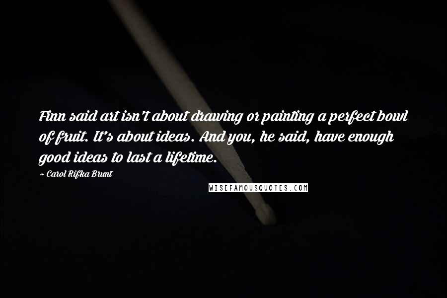 Carol Rifka Brunt Quotes: Finn said art isn't about drawing or painting a perfect bowl of fruit. It's about ideas. And you, he said, have enough good ideas to last a lifetime.