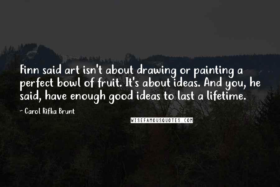 Carol Rifka Brunt Quotes: Finn said art isn't about drawing or painting a perfect bowl of fruit. It's about ideas. And you, he said, have enough good ideas to last a lifetime.