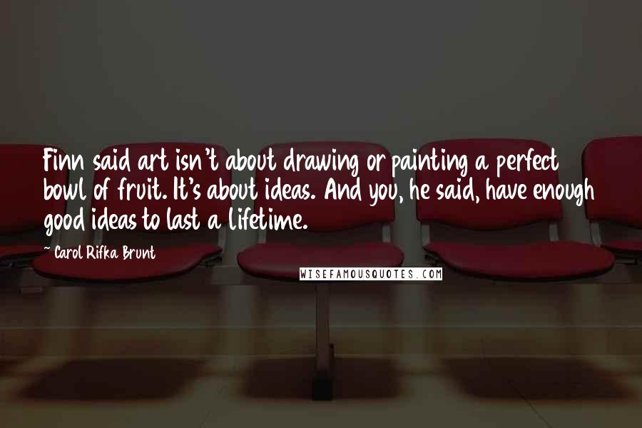 Carol Rifka Brunt Quotes: Finn said art isn't about drawing or painting a perfect bowl of fruit. It's about ideas. And you, he said, have enough good ideas to last a lifetime.