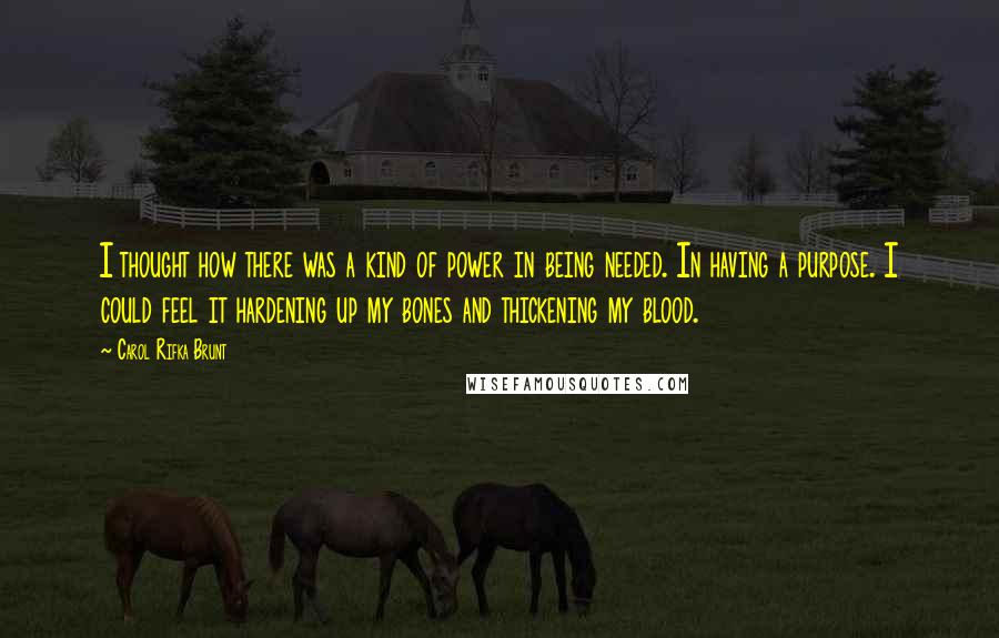 Carol Rifka Brunt Quotes: I thought how there was a kind of power in being needed. In having a purpose. I could feel it hardening up my bones and thickening my blood.