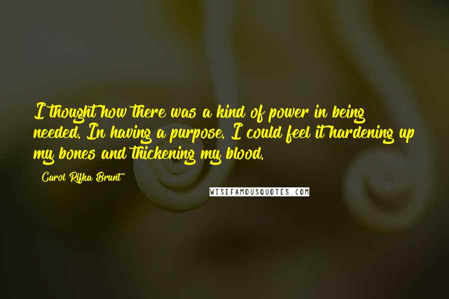 Carol Rifka Brunt Quotes: I thought how there was a kind of power in being needed. In having a purpose. I could feel it hardening up my bones and thickening my blood.