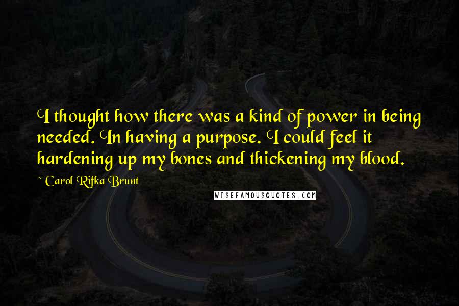 Carol Rifka Brunt Quotes: I thought how there was a kind of power in being needed. In having a purpose. I could feel it hardening up my bones and thickening my blood.