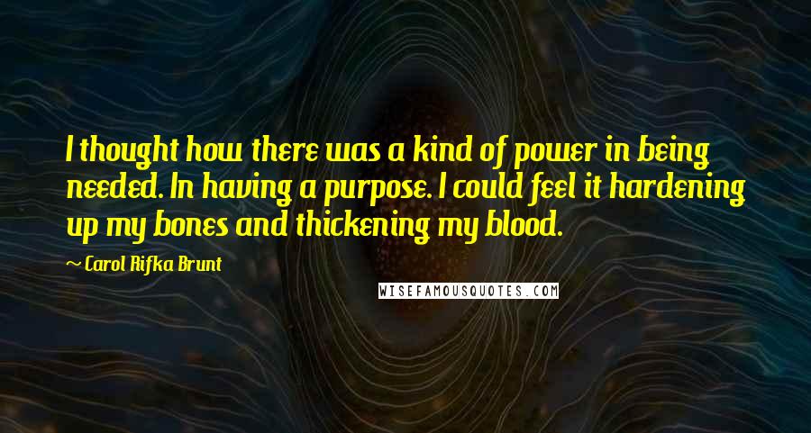 Carol Rifka Brunt Quotes: I thought how there was a kind of power in being needed. In having a purpose. I could feel it hardening up my bones and thickening my blood.