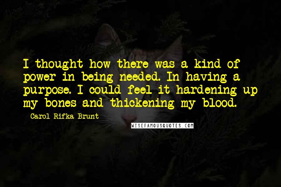 Carol Rifka Brunt Quotes: I thought how there was a kind of power in being needed. In having a purpose. I could feel it hardening up my bones and thickening my blood.