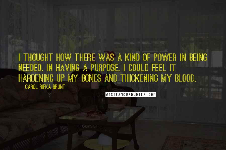 Carol Rifka Brunt Quotes: I thought how there was a kind of power in being needed. In having a purpose. I could feel it hardening up my bones and thickening my blood.