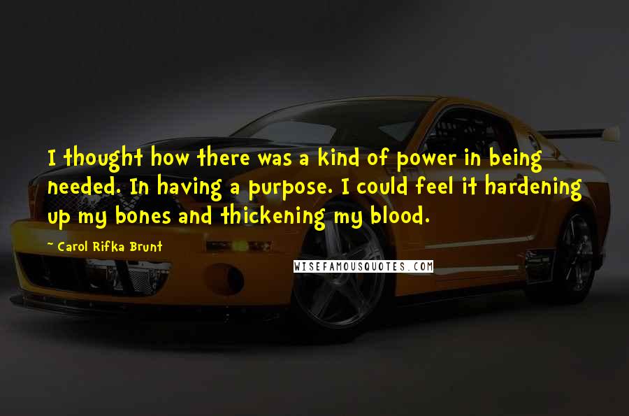 Carol Rifka Brunt Quotes: I thought how there was a kind of power in being needed. In having a purpose. I could feel it hardening up my bones and thickening my blood.