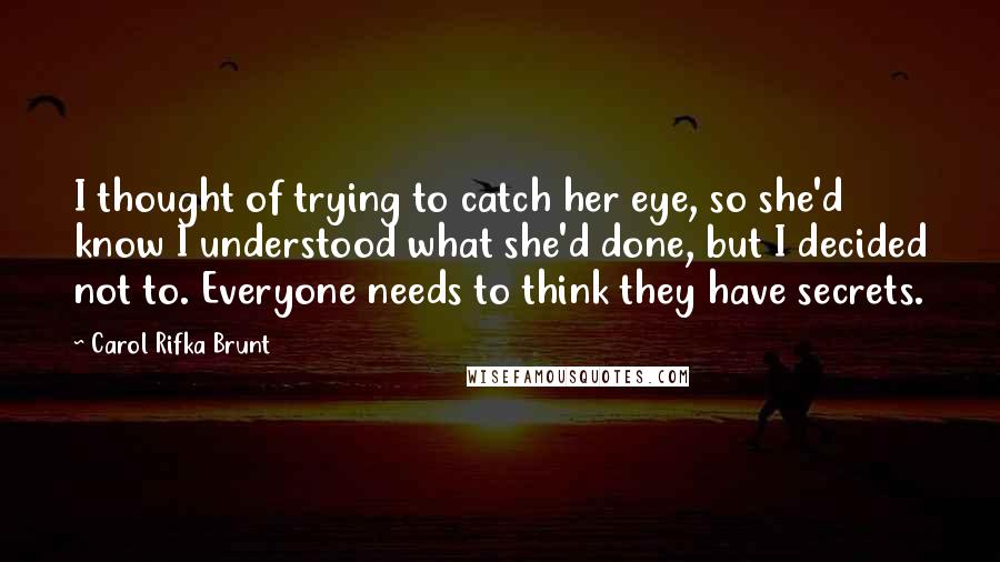 Carol Rifka Brunt Quotes: I thought of trying to catch her eye, so she'd know I understood what she'd done, but I decided not to. Everyone needs to think they have secrets.