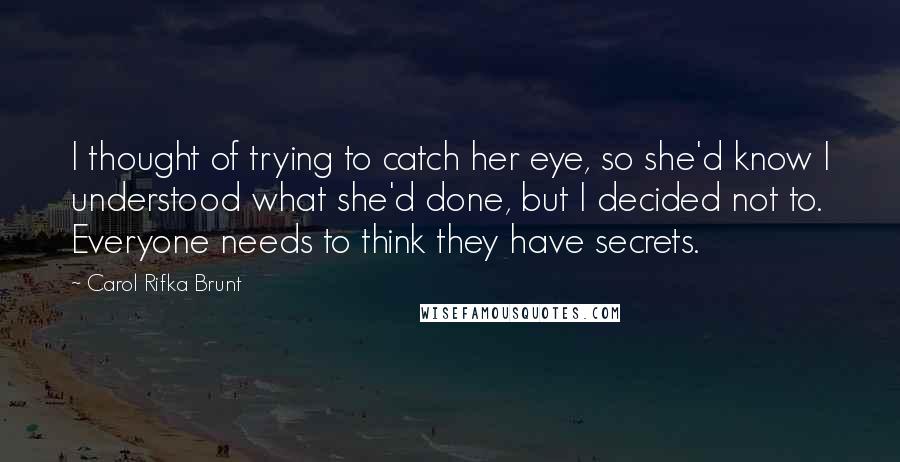 Carol Rifka Brunt Quotes: I thought of trying to catch her eye, so she'd know I understood what she'd done, but I decided not to. Everyone needs to think they have secrets.